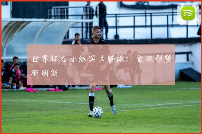 世界杯各小组实力解读:晋级形势渐明朗