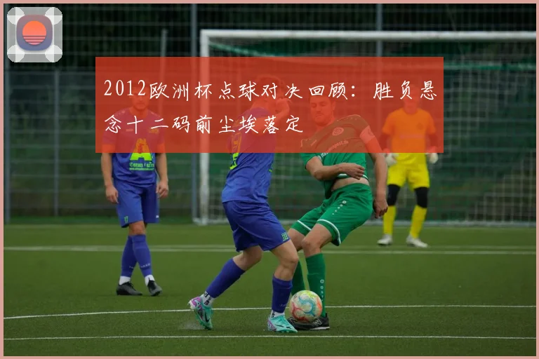 2012欧洲杯点球对决回顾:胜负悬念十二码前尘埃落定