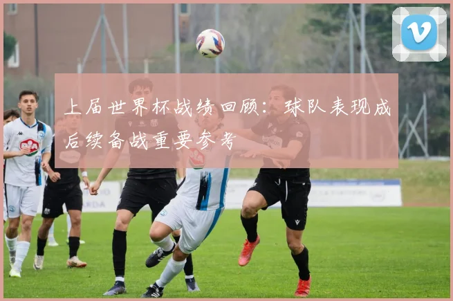 上届世界杯战绩回顾：球队表现成后续备战重要参考