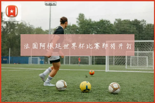 法国阿根廷世界杯比赛即将开打