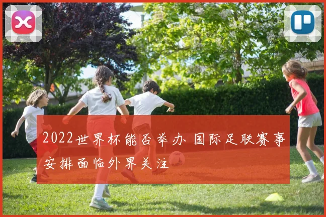 2022世界杯能否举办 国际足联赛事安排面临外界关注